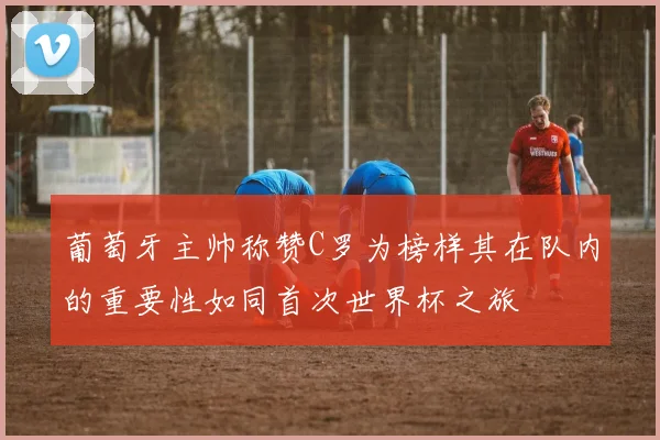 葡萄牙主帅称赞C罗为榜样其在队内的重要性如同首次世界杯之旅