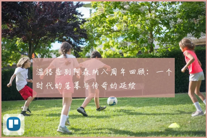 温格告别阿森纳八周年回顾：一个时代的落幕与传奇的延续