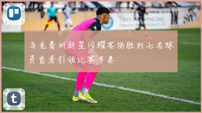 马竞青训新星闪耀客场胜利七名球员首秀引领比赛节奏