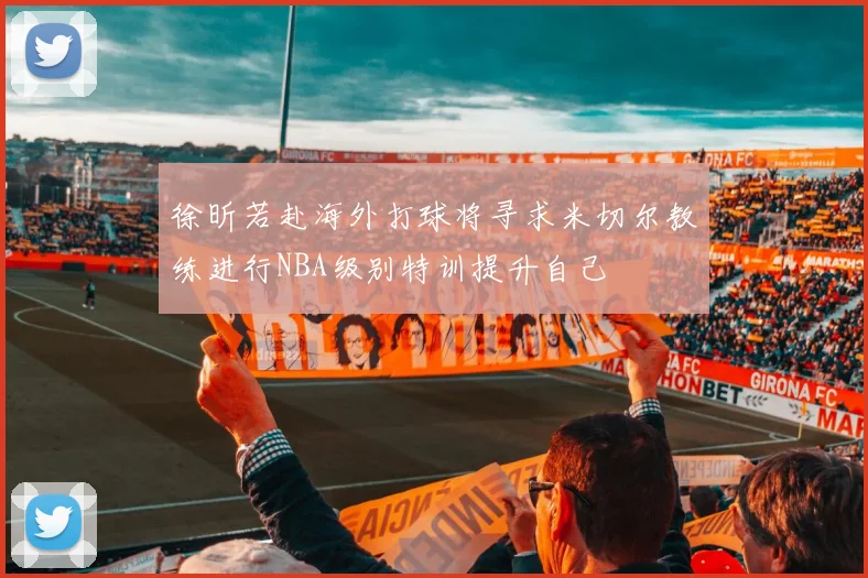 徐昕若赴海外打球将寻求米切尔教练进行NBA级别特训提升自己