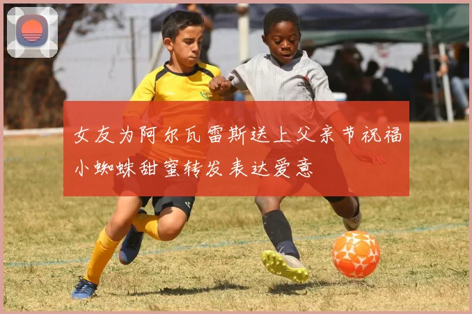 女友为阿尔瓦雷斯送上父亲节祝福小蜘蛛甜蜜转发表达爱意