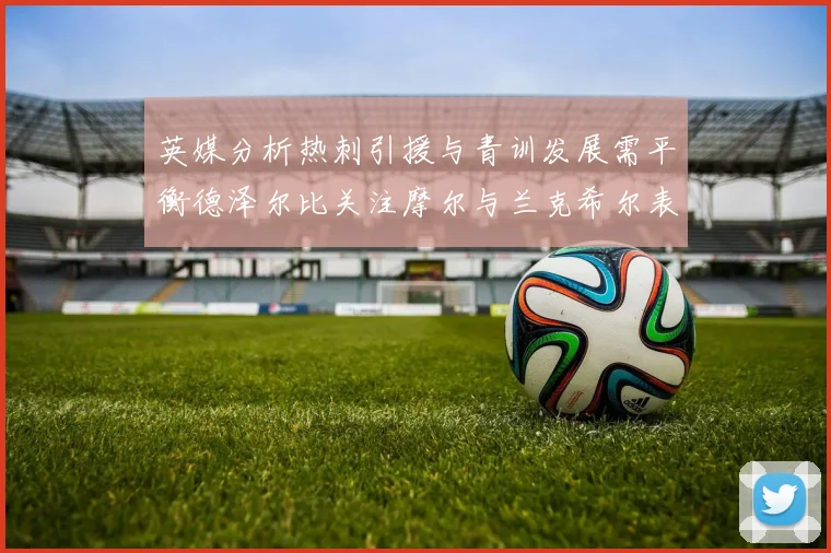 英媒分析热刺引援与青训发展需平衡德泽尔比关注摩尔与兰克希尔表现