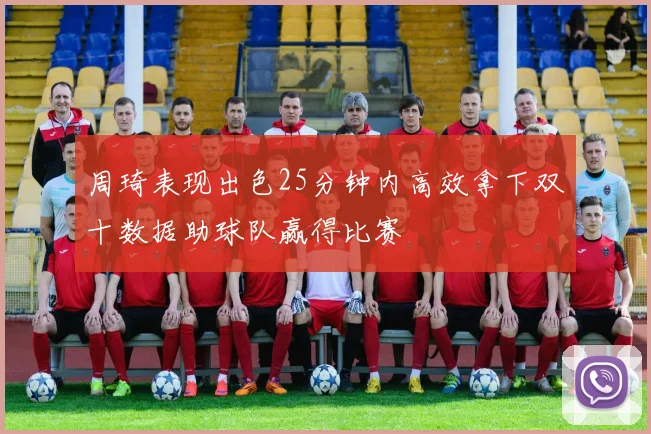 周琦表现出色25分钟内高效拿下双十数据助球队赢得比赛