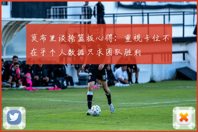 莫布里谈抢篮板心得：重视卡位不在乎个人数据只求团队胜利