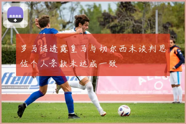 罗马诺透露皇马与切尔西未谈判恩佐个人条款未达成一致