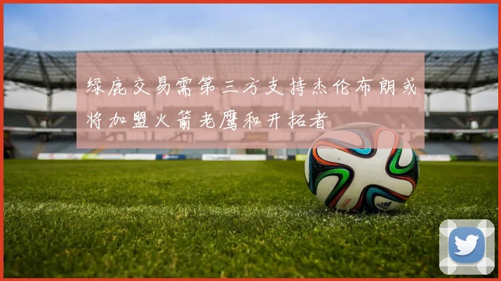 绿鹿交易需第三方支持杰伦布朗或将加盟火箭老鹰和开拓者