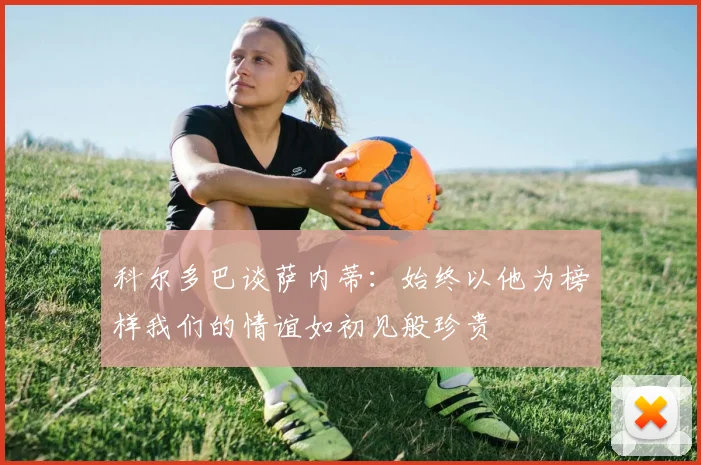 科尔多巴谈萨内蒂：始终以他为榜样我们的情谊如初见般珍贵
