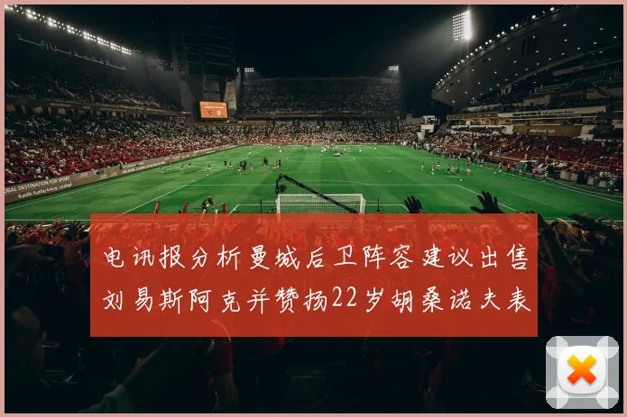 电讯报分析曼城后卫阵容建议出售刘易斯阿克并赞扬22岁胡桑诺夫表现出色