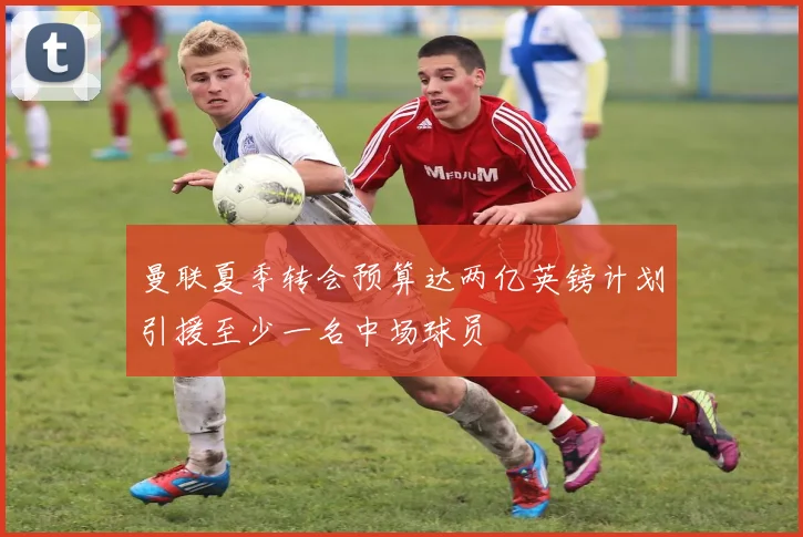 曼联夏季转会预算达两亿英镑计划引援至少一名中场球员